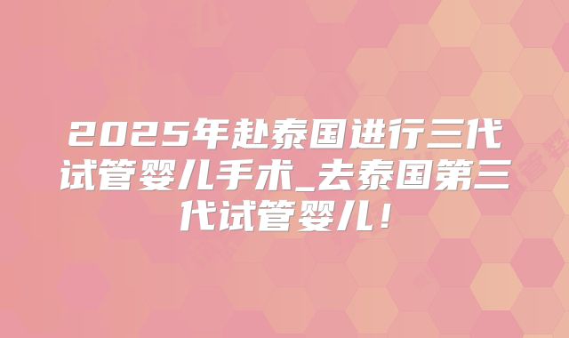 2025年赴泰国进行三代试管婴儿手术_去泰国第三代试管婴儿！