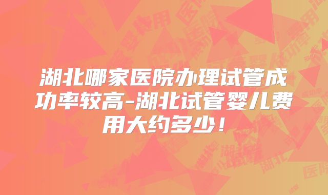 湖北哪家医院办理试管成功率较高-湖北试管婴儿费用大约多少!