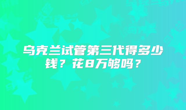 乌克兰试管第三代得多少钱?花8万够吗?