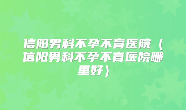 信阳男科不孕不育医院（信阳男科不孕不育医院哪里好）