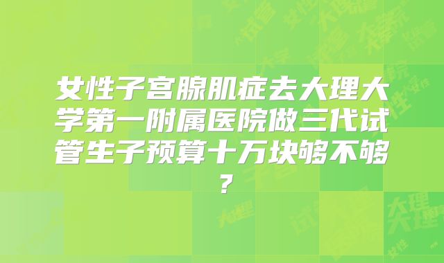 女性子宫腺肌症去大理大学第一附属医院做三代试管生子预算十万块够不够？