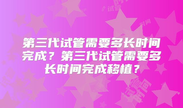 第三代试管需要多长时间完成?第三代试管需要多长时间完成移植?