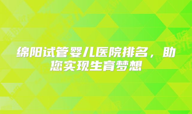 绵阳试管婴儿医院排名,助您实现生育梦想