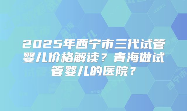 2025年西宁市三代试管婴儿价格解读？青海做试管婴儿的医院？