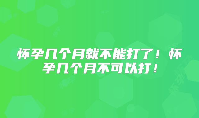 怀孕几个月就不能打了！怀孕几个月不可以打！