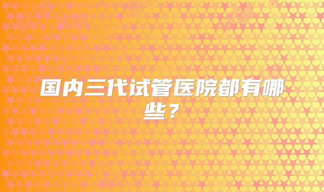 国内三代试管医院都有哪些?