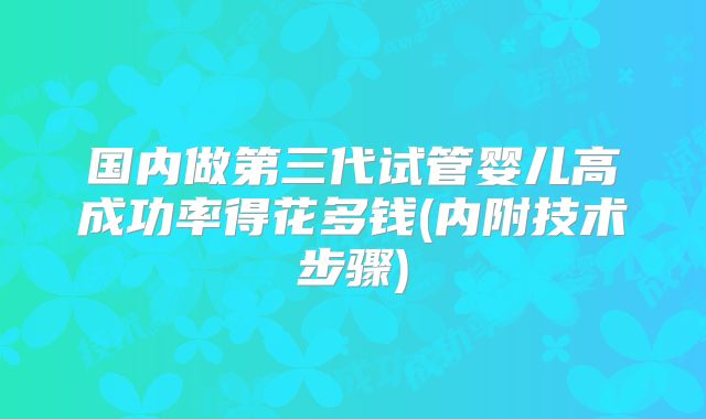 国内做第三代试管婴儿高成功率得花多钱(内附技术步骤)
