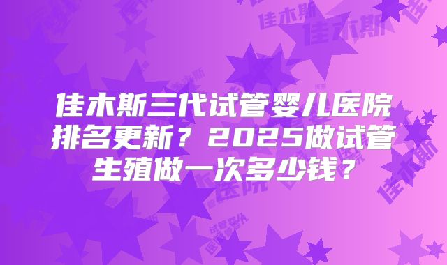 佳木斯三代试管婴儿医院排名更新？2025做试管生殖做一次多少钱？