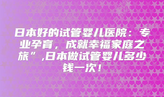 日本好的试管婴儿医院：专业孕育，成就幸福家庭之旅”,日本做试管婴儿多少钱一次！
