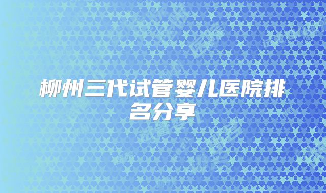 柳州三代试管婴儿医院排名分享