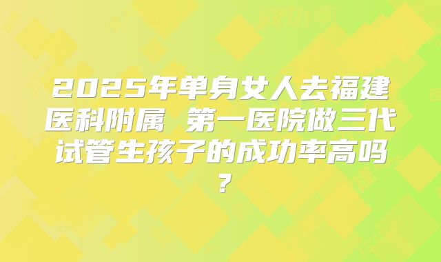 2025年单身女人去福建医科附属 第一医院做三代试管生孩子的成功率高吗？