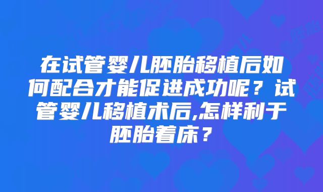 在试管婴儿胚胎移植后如何配合才能促进成功呢?试管婴儿移植术后,怎样利于胚胎着床?