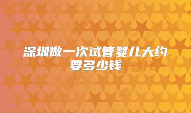 深圳做一次试管婴儿大约要多少钱