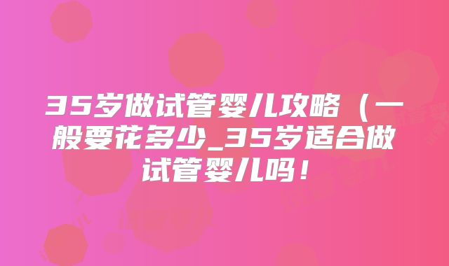 35岁做试管婴儿攻略(一般要花多少_35岁适合做试管婴儿吗!