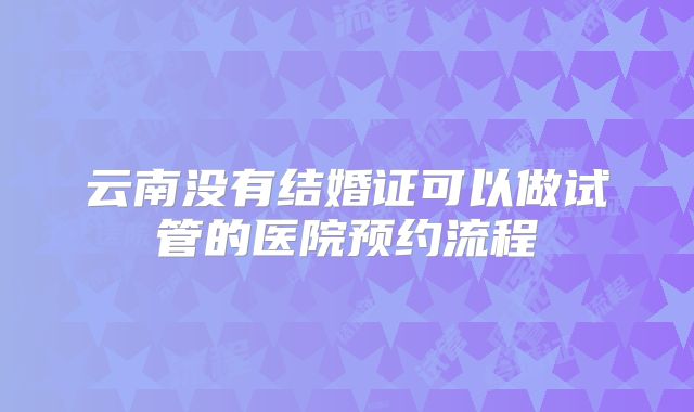 云南没有结婚证可以做试管的医院预约流程
