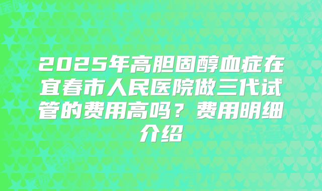 2025年高胆固醇血症在宜春市人民医院做三代试管的费用高吗？费用明细介绍