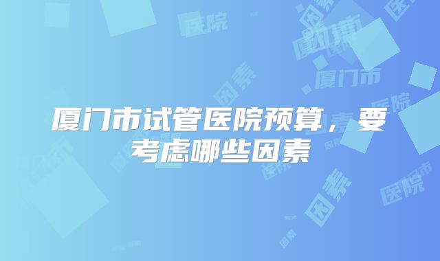 厦门市试管医院预算，要考虑哪些因素
