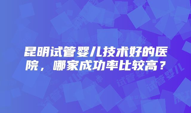昆明试管婴儿技术好的医院，哪家成功率比较高？