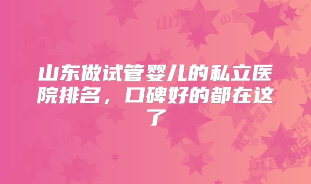 山东做试管婴儿的私立医院排名，口碑好的都在这了