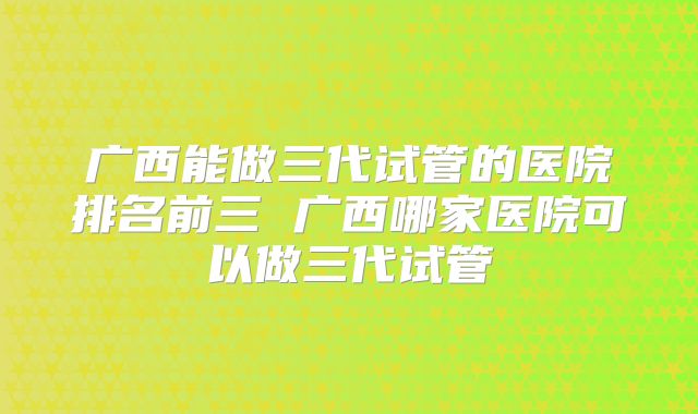 广西能做三代试管的医院排名前三 广西哪家医院可以做三代试管