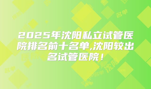 2025年沈阳私立试管医院排名前十名单,沈阳较出名试管医院！