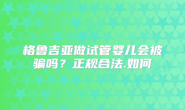 格鲁吉亚做试管婴儿会被骗吗?正规合法.如何