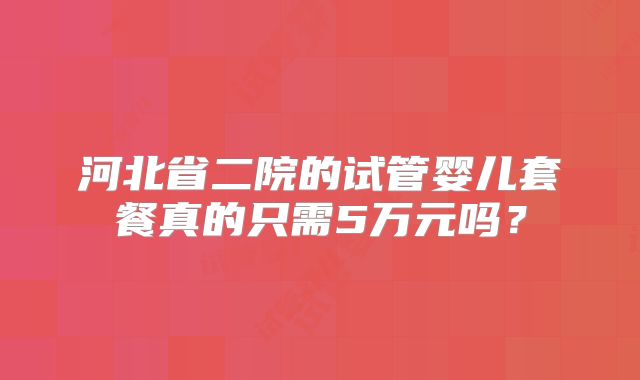 河北省二院的试管婴儿套餐真的只需5万元吗？