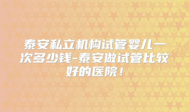 泰安私立机构试管婴儿一次多少钱-泰安做试管比较好的医院!