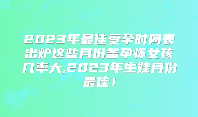 2023年最佳受孕时间表出炉这些月份备孕怀女孩几率大,2023年生娃月份最佳！