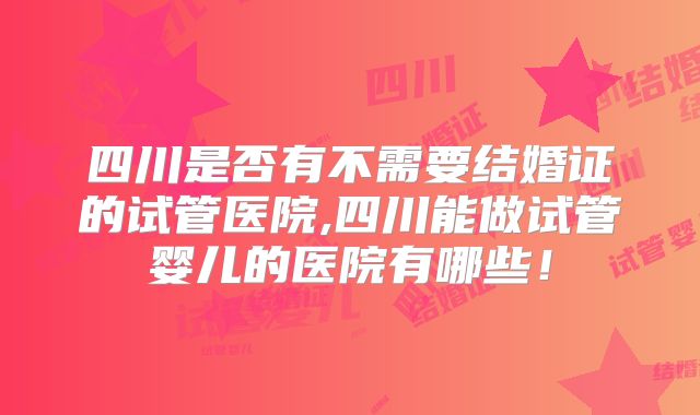 四川是否有不需要结婚证的试管医院,四川能做试管婴儿的医院有哪些!