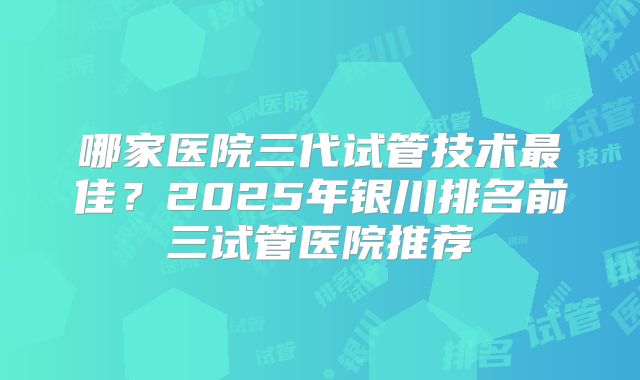 哪家医院三代试管技术最佳?2025年银川排名前三试管医院推荐