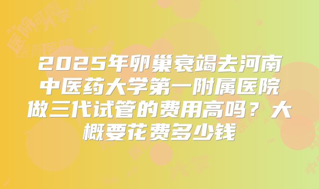 2025年卵巢衰竭去河南中医药大学第一附属医院做三代试管的费用高吗？大概要花费多少钱