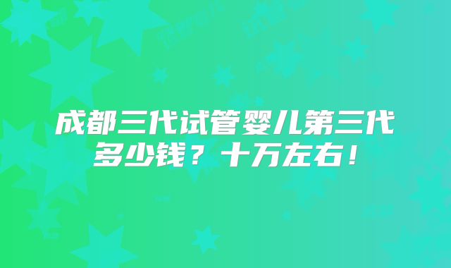 成都三代试管婴儿第三代多少钱？十万左右！