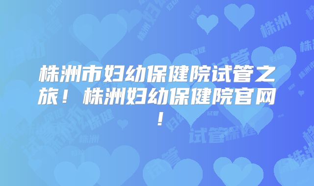 株洲市妇幼保健院试管之旅！株洲妇幼保健院官网！