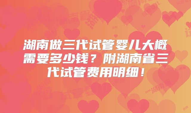 湖南做三代试管婴儿大概需要多少钱？附湖南省三代试管费用明细！