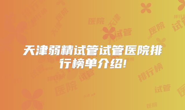 天津弱精试管试管医院排行榜单介绍!