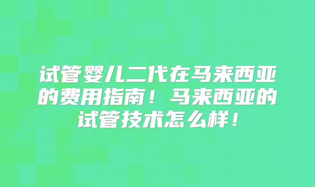 试管婴儿二代在马来西亚的费用指南!马来西亚的试管技术怎么样!