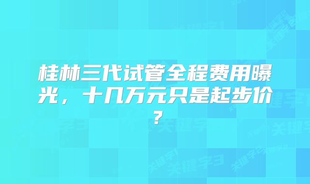 桂林三代试管全程费用曝光,十几万元只是起步价?