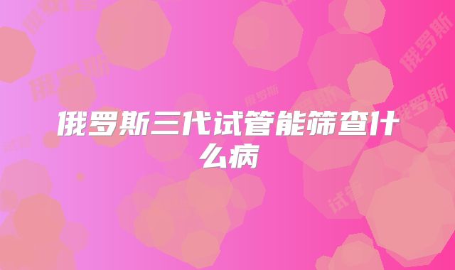俄罗斯三代试管能筛查什么病