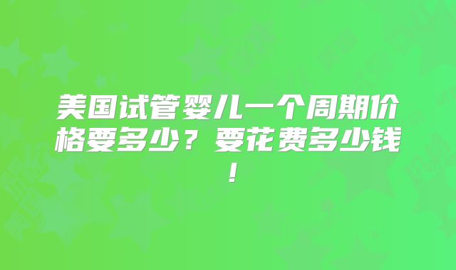 美国试管婴儿一个周期价格要多少？要花费多少钱！