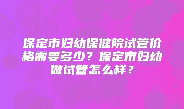 保定市妇幼保健院试管价格需要多少？保定市妇幼做试管怎么样？