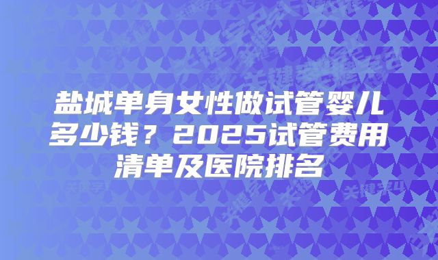 盐城单身女性做试管婴儿多少钱？2025试管费用清单及医院排名