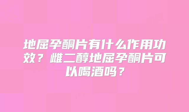 地屈孕酮片有什么作用功效?雌二醇地屈孕酮片可以喝酒吗?