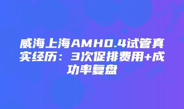 威海上海AMH0.4试管真实经历：3次促排费用+成功率复盘