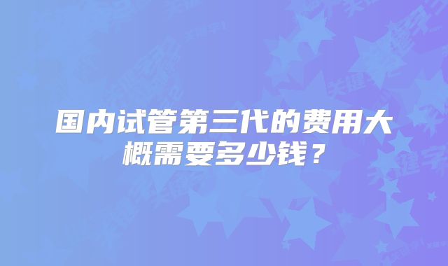 国内试管第三代的费用大概需要多少钱？