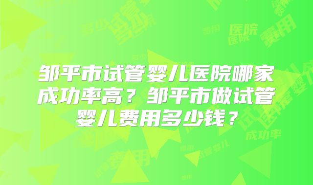 邹平市试管婴儿医院哪家成功率高？邹平市做试管婴儿费用多少钱？