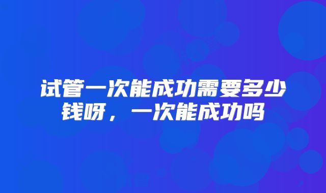 试管一次能成功需要多少钱呀，一次能成功吗
