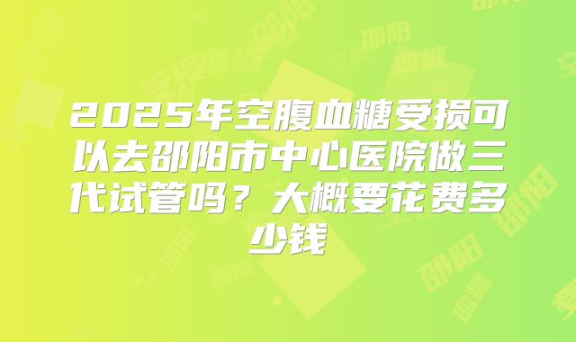 2025年空腹血糖受损可以去邵阳市中心医院做三代试管吗？大概要花费多少钱