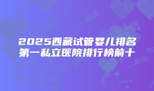 2025西藏试管婴儿排名第一私立医院排行榜前十