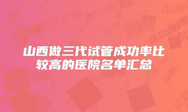 山西做三代试管成功率比较高的医院名单汇总